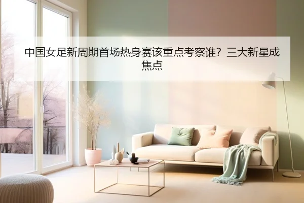 中国女足新周期首场热身赛该重点考察谁？三大新星成焦点
